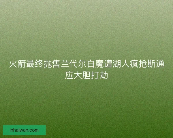 火箭最终抛售兰代尔白魔遭湖人疯抢斯通应大胆打劫