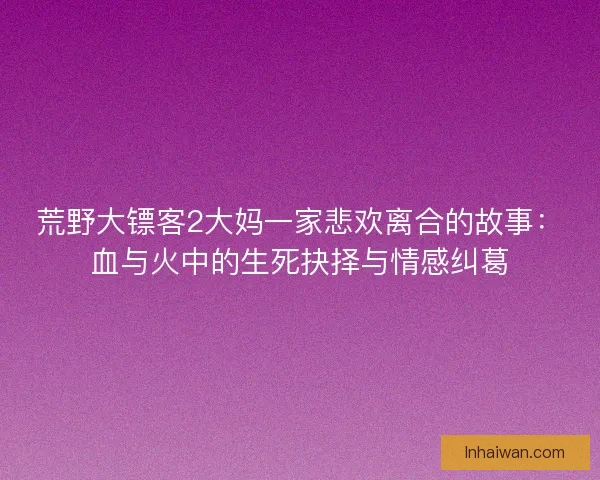 荒野大镖客2大妈一家悲欢离合的故事:血与火中的生死抉择与情感纠葛 荒野大镖客2大妈一家悲欢离合的故事:血与火中的生死抉择与情感纠葛