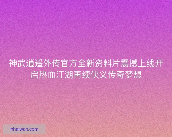 神武逍遥外传官方全新资料片震撼上线开启热血江湖再续侠义传奇梦想