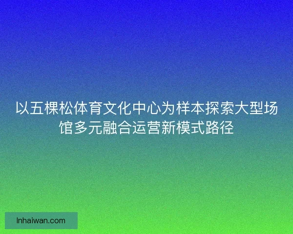 以五棵松体育文化中心为样本探索大型场馆多元融合运营新模式路径 以五棵松体育文化中心为样本探索大型场馆多元融合运营新模式路径