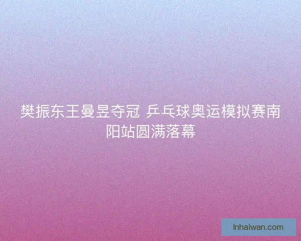 樊振东王曼昱夺冠 乒乓球奥运模拟赛南阳站圆满落幕 樊振东王曼昱夺冠 乒乓球奥运模拟赛南阳站圆满落幕