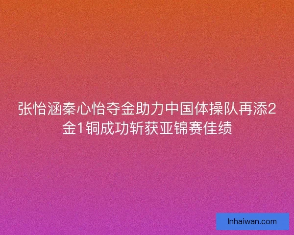 张怡涵秦心怡夺金助力中国体操队再添2金1铜成功斩获亚锦赛佳绩