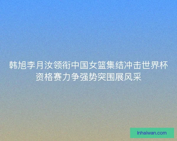 韩旭李月汝领衔中国女篮集结冲击世界杯资格赛力争强势突围展风采 韩旭李月汝领衔中国女篮集结冲击世界杯资格赛力争强势突围展风采