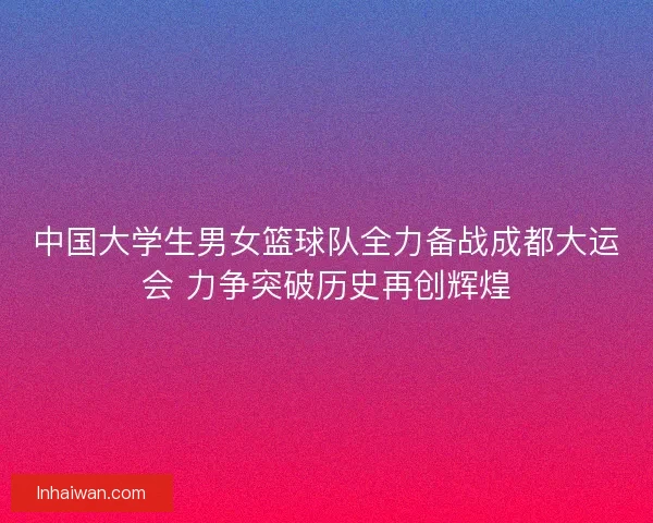 中国大学生男女篮球队全力备战成都大运会 力争突破历史再创辉煌