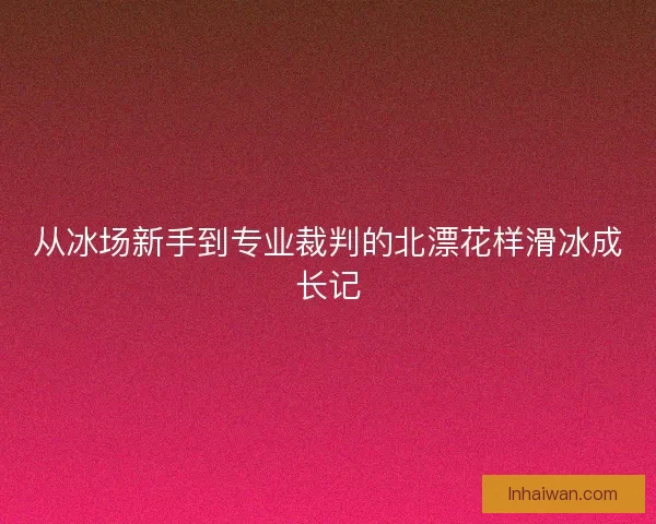 从冰场新手到专业裁判的北漂花样滑冰成长记