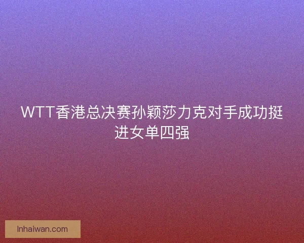 WTT香港总决赛孙颖莎力克对手成功挺进女单四强 WTT香港总决赛孙颖莎力克对手成功挺进女单四强