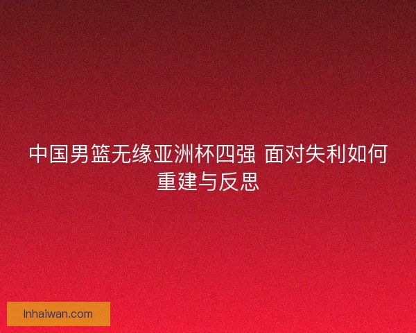 中国男篮无缘亚洲杯四强 面对失利如何重建与反思