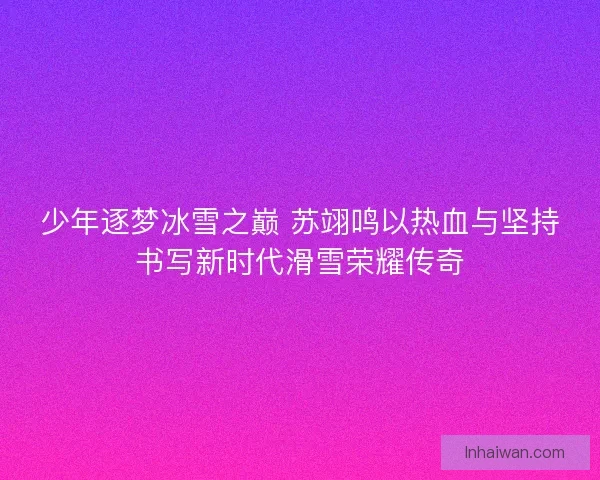 少年逐梦冰雪之巅 苏翊鸣以热血与坚持书写新时代滑雪荣耀传奇