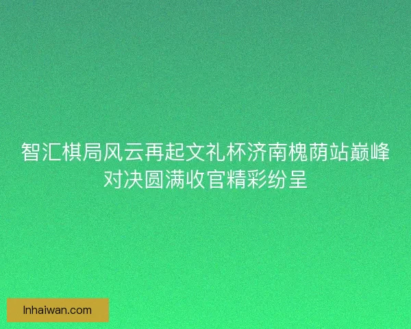 智汇棋局风云再起文礼杯济南槐荫站巅峰对决圆满收官精彩纷呈 智汇棋局风云再起文礼杯济南槐荫站巅峰对决圆满收官精彩纷呈