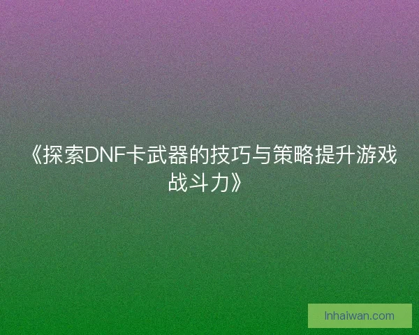 《探索DNF卡武器的技巧与策略提升游戏战斗力》 《探索DNF卡武器的技巧与策略提升游戏战斗力》