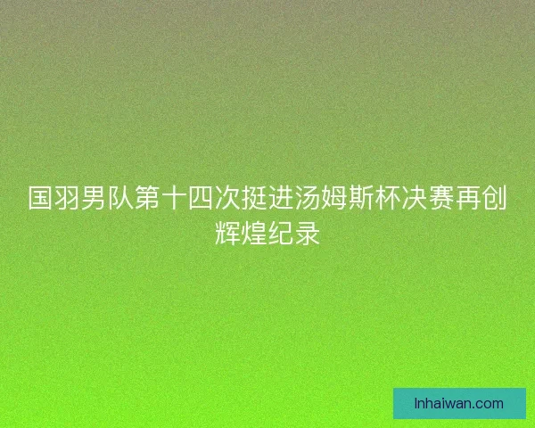 国羽男队第十四次挺进汤姆斯杯决赛再创辉煌纪录 国羽男队第十四次挺进汤姆斯杯决赛再创辉煌纪录