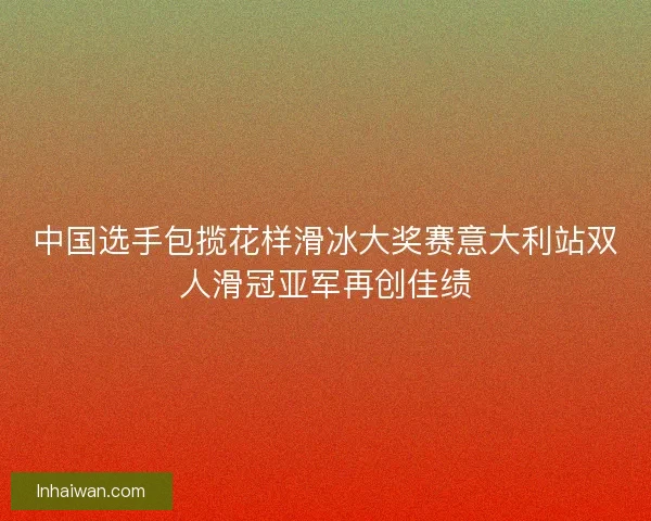 中国选手包揽花样滑冰大奖赛意大利站双人滑冠亚军再创佳绩 中国选手包揽花样滑冰大奖赛意大利站双人滑冠亚军再创佳绩