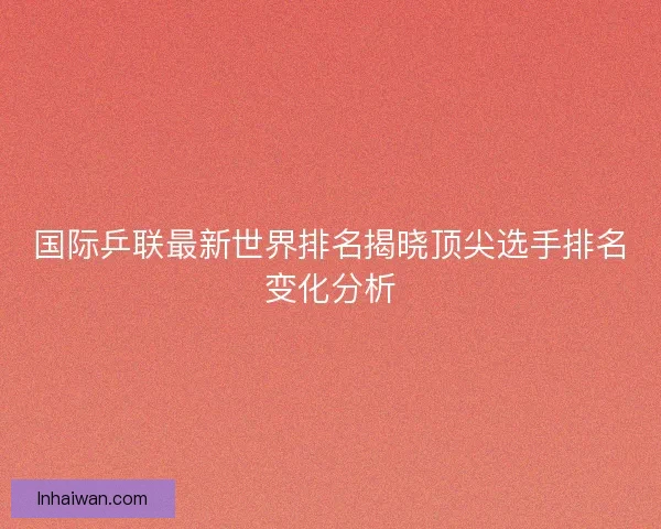 国际乒联最新世界排名揭晓顶尖选手排名变化分析 国际乒联最新世界排名揭晓顶尖选手排名变化分析