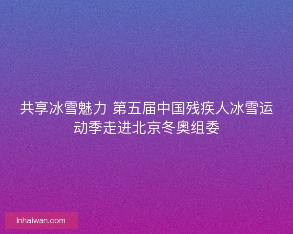 共享冰雪魅力 第五届中国残疾人冰雪运动季走进北京冬奥组委 共享冰雪魅力 第五届中国残疾人冰雪运动季走进北京冬奥组委