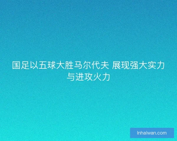 国足以五球大胜马尔代夫 展现强大实力与进攻火力 国足以五球大胜马尔代夫 展现强大实力与进攻火力