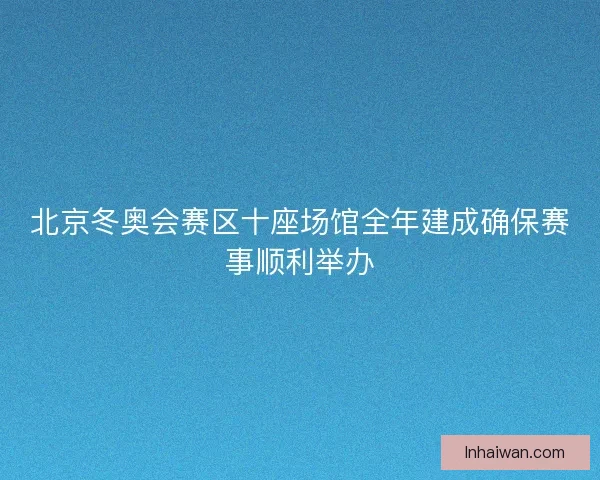 北京冬奥会赛区十座场馆全年建成确保赛事顺利举办 北京冬奥会赛区十座场馆全年建成确保赛事顺利举办